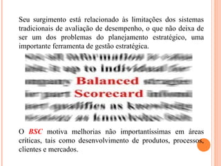 Seu surgimento está relacionado às limitações dos sistemas
tradicionais de avaliação de desempenho, o que não deixa de
ser um dos problemas do planejamento estratégico, uma
importante ferramenta de gestão estratégica.
O BSC motiva melhorias não importantíssimas em áreas
críticas, tais como desenvolvimento de produtos, processos,
clientes e mercados.
 