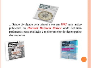 ... Sendo divulgado pela primeira vez em 1992 num artigo
publicado na Harvard Business Review onde definiam
parâmetros para avaliação e melhoramento do desempenho
das empresas.
 