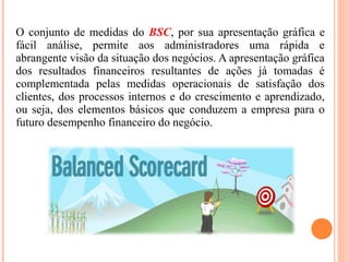 O conjunto de medidas do BSC, por sua apresentação gráfica e
fácil análise, permite aos administradores uma rápida e
abrangente visão da situação dos negócios. A apresentação gráfica
dos resultados financeiros resultantes de ações já tomadas é
complementada pelas medidas operacionais de satisfação dos
clientes, dos processos internos e do crescimento e aprendizado,
ou seja, dos elementos básicos que conduzem a empresa para o
futuro desempenho financeiro do negócio.
 