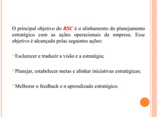 O principal objetivo do BSC é o alinhamento do planejamento
estratégico com as ações operacionais da empresa. Esse
objetivo é alcançado pelas seguintes ações:
Esclarecer e traduzir a visão e a estratégia;
Planejar, estabelecer metas e alinhar iniciativas estratégicas;
Melhorar o feedback e o aprendizado estratégico.
 