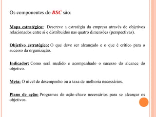 Os componentes do BSC são:
Mapa estratégico: Descreve a estratégia da empresa através de objetivos
relacionados entre si e distribuídos nas quatro dimensões (perspectivas).
Objetivo estratégico: O que deve ser alcançado e o que é crítico para o
sucesso da organização.
Indicador: Como será medido e acompanhado o sucesso do alcance do
objetivo.
Meta: O nível de desempenho ou a taxa de melhoria necessários.
Plano de ação: Programas de ação-chave necessários para se alcançar os
objetivos.
 