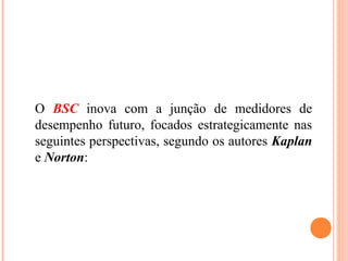 O BSC inova com a junção de medidores de
desempenho futuro, focados estrategicamente nas
seguintes perspectivas, segundo os autores Kaplan
e Norton:
 