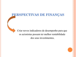PERSPECTIVAS DE FINANÇAS
Criar novos indicadores de desempenho para que
os acionistas possam ter melhor rentabilidade
dos seus investimentos.
 