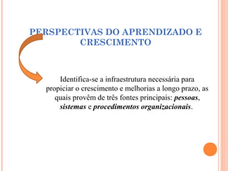 PERSPECTIVAS DO APRENDIZADO E
CRESCIMENTO
Identifica-se a infraestrutura necessária para
propiciar o crescimento e melhorias a longo prazo, as
quais provêm de três fontes principais: pessoas,
sistemas e procedimentos organizacionais.
 