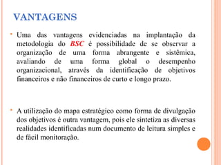 VANTAGENS
 Uma das vantagens evidenciadas na implantação da
metodologia do BSC é possibilidade de se observar a
organização de uma forma abrangente e sistêmica,
avaliando de uma forma global o desempenho
organizacional, através da identificação de objetivos
financeiros e não financeiros de curto e longo prazo.
 A utilização do mapa estratégico como forma de divulgação
dos objetivos é outra vantagem, pois ele sintetiza as diversas
realidades identificadas num documento de leitura simples e
de fácil monitoração.
 