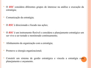  O BSC considera diferentes grupos de interesse na análise e execução da
estratégia;
 Comunicação da estratégia;
 O BSC é direcionado e focado nas ações;
 O BSC é um instrumento flexível e considera o planejamento estratégico um
ser vivo a ser testado e monitorado continuamente;
 Alinhamento da organização com a estratégia;
 Promove a sinergia organizacional;
 Constrói um sistema de gestão estratégica e vincula a estratégia com
planejamento e orçamento.
 
