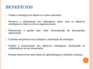 BENEFÍCIOS
 Traduz a estratégia em objetivos e ações concretas;
 Promove o alinhamento dos indicadores chave com os objetivos
estratégicos a todos os níveis organizacionais;
 Proporciona à gestão uma visão sistematizada do desempenho
operacional;
 Constitui um processo de avaliação e atualização da estratégia;
 Facilita a comunicação dos objetivos estratégicos, focalizando os
colaboradores na sua consecução;
 Permite desenvolver uma cultura de aprendizagem e melhoria contínua;
 