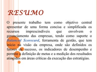 RESUMO
O presente trabalho tem como objetivo central
apresentar de uma forma concisa e simplificada os
recursos imprescindíveis que envolvem o
gerenciamento das empresas, tendo como suporte o
Balanced Scorecard, ferramenta de gestão, que tem
início na visão da empresa, onde são definidos os
fatores de sucesso, os indicadores de desempenho e
permite a definição de metas e a medição dos resultados
atingidos em áreas críticas da execução das estratégias.
 