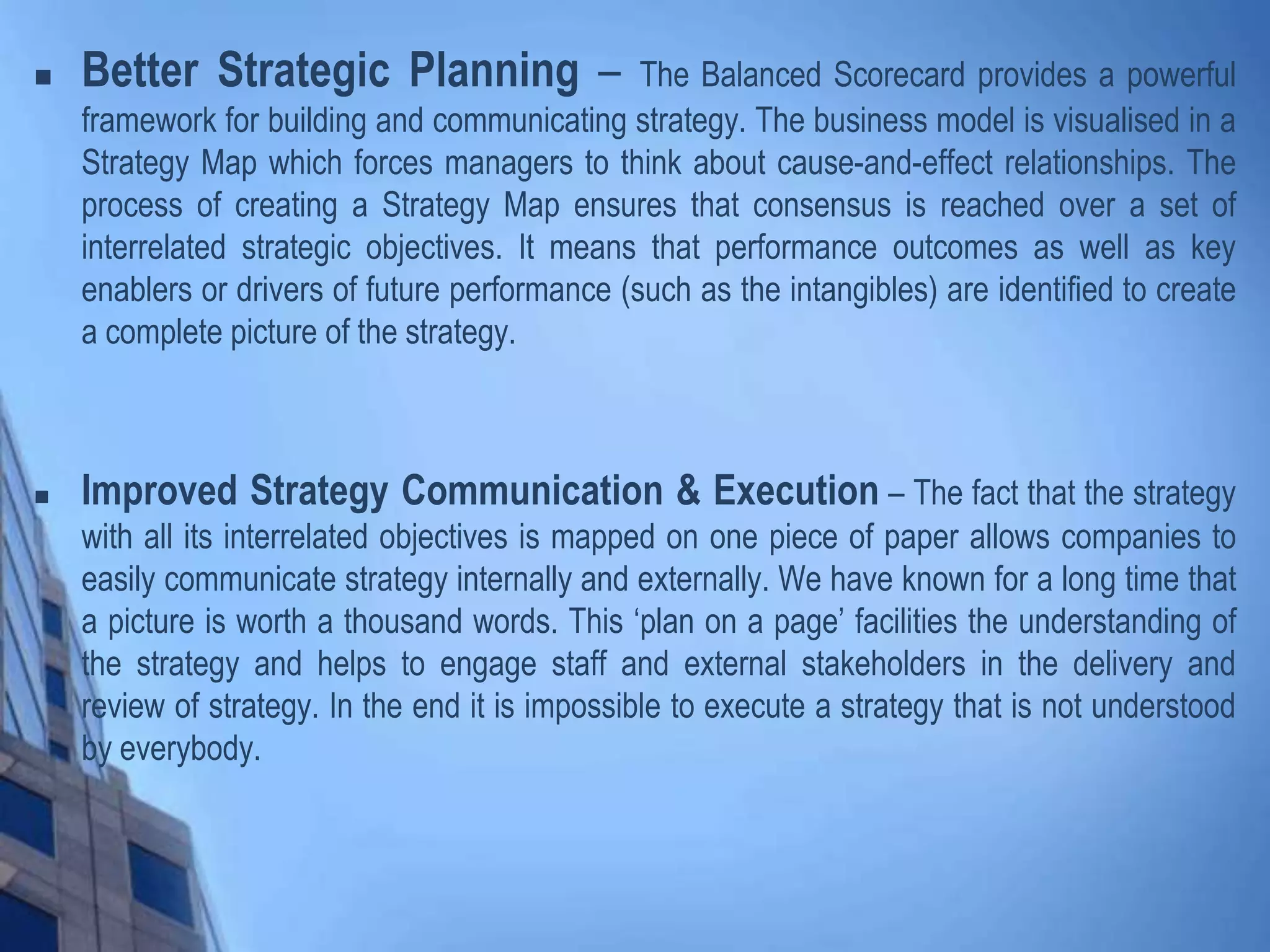  Better Strategic Planning – The Balanced Scorecard provides a powerful
framework for building and communicating strategy. The business model is visualised in a
Strategy Map which forces managers to think about cause-and-effect relationships. The
process of creating a Strategy Map ensures that consensus is reached over a set of
interrelated strategic objectives. It means that performance outcomes as well as key
enablers or drivers of future performance (such as the intangibles) are identified to create
a complete picture of the strategy.
 Improved Strategy Communication & Execution – The fact that the strategy
with all its interrelated objectives is mapped on one piece of paper allows companies to
easily communicate strategy internally and externally. We have known for a long time that
a picture is worth a thousand words. This ‘plan on a page’ facilities the understanding of
the strategy and helps to engage staff and external stakeholders in the delivery and
review of strategy. In the end it is impossible to execute a strategy that is not understood
by everybody.
 