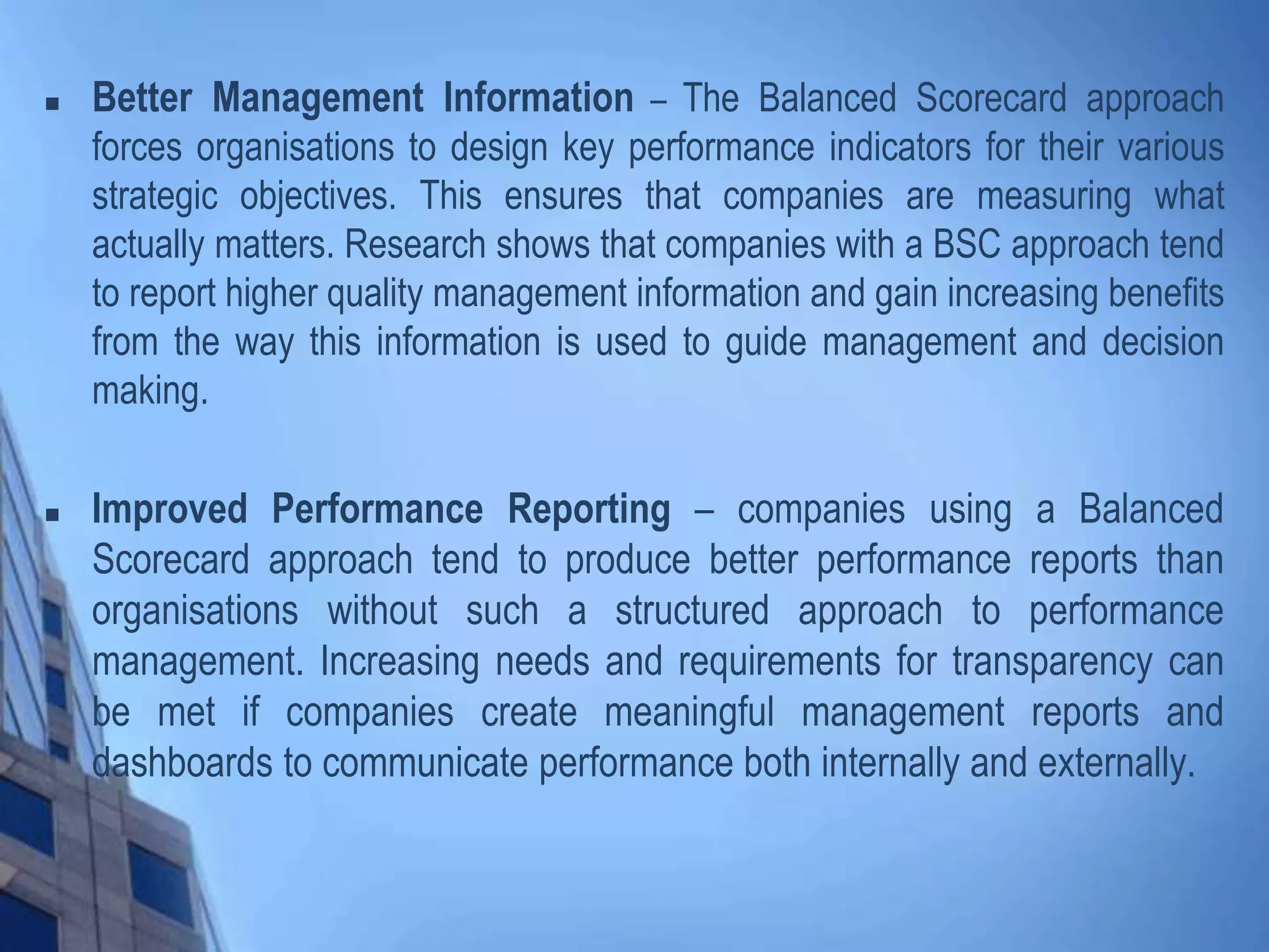  Better Management Information – The Balanced Scorecard approach
forces organisations to design key performance indicators for their various
strategic objectives. This ensures that companies are measuring what
actually matters. Research shows that companies with a BSC approach tend
to report higher quality management information and gain increasing benefits
from the way this information is used to guide management and decision
making.
 Improved Performance Reporting – companies using a Balanced
Scorecard approach tend to produce better performance reports than
organisations without such a structured approach to performance
management. Increasing needs and requirements for transparency can
be met if companies create meaningful management reports and
dashboards to communicate performance both internally and externally.
 