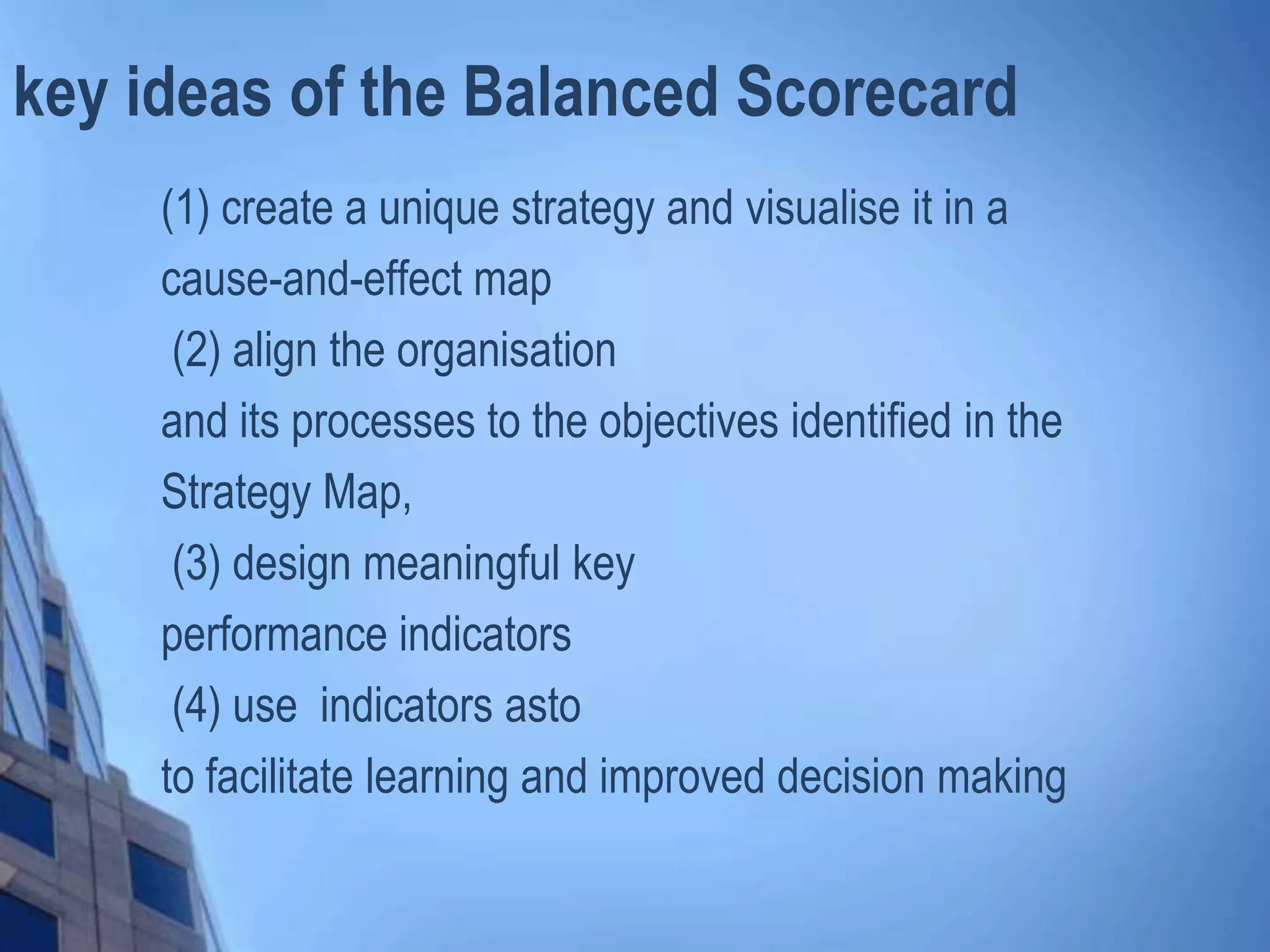 key ideas of the Balanced Scorecard
(1) create a unique strategy and visualise it in a
cause-and-effect map
(2) align the organisation
and its processes to the objectives identified in the
Strategy Map,
(3) design meaningful key
performance indicators
(4) use indicators asto
to facilitate learning and improved decision making
 