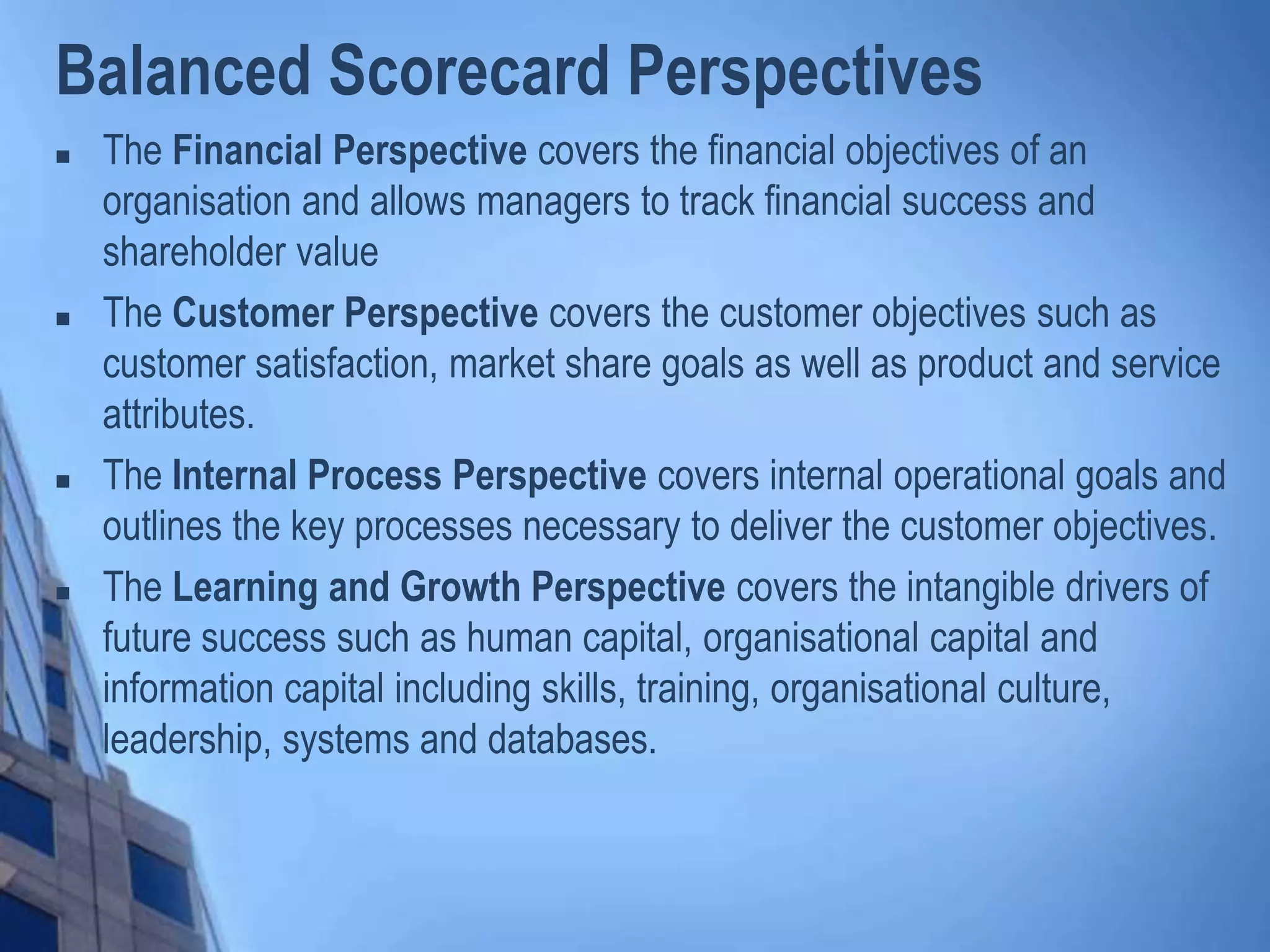 Balanced Scorecard Perspectives
 The Financial Perspective covers the financial objectives of an
organisation and allows managers to track financial success and
shareholder value
 The Customer Perspective covers the customer objectives such as
customer satisfaction, market share goals as well as product and service
attributes.
 The Internal Process Perspective covers internal operational goals and
outlines the key processes necessary to deliver the customer objectives.
 The Learning and Growth Perspective covers the intangible drivers of
future success such as human capital, organisational capital and
information capital including skills, training, organisational culture,
leadership, systems and databases.
 