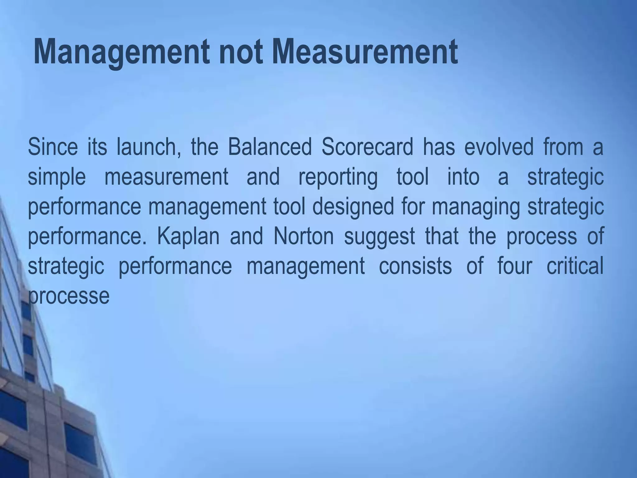 Management not Measurement
Since its launch, the Balanced Scorecard has evolved from a
simple measurement and reporting tool into a strategic
performance management tool designed for managing strategic
performance. Kaplan and Norton suggest that the process of
strategic performance management consists of four critical
processe
 