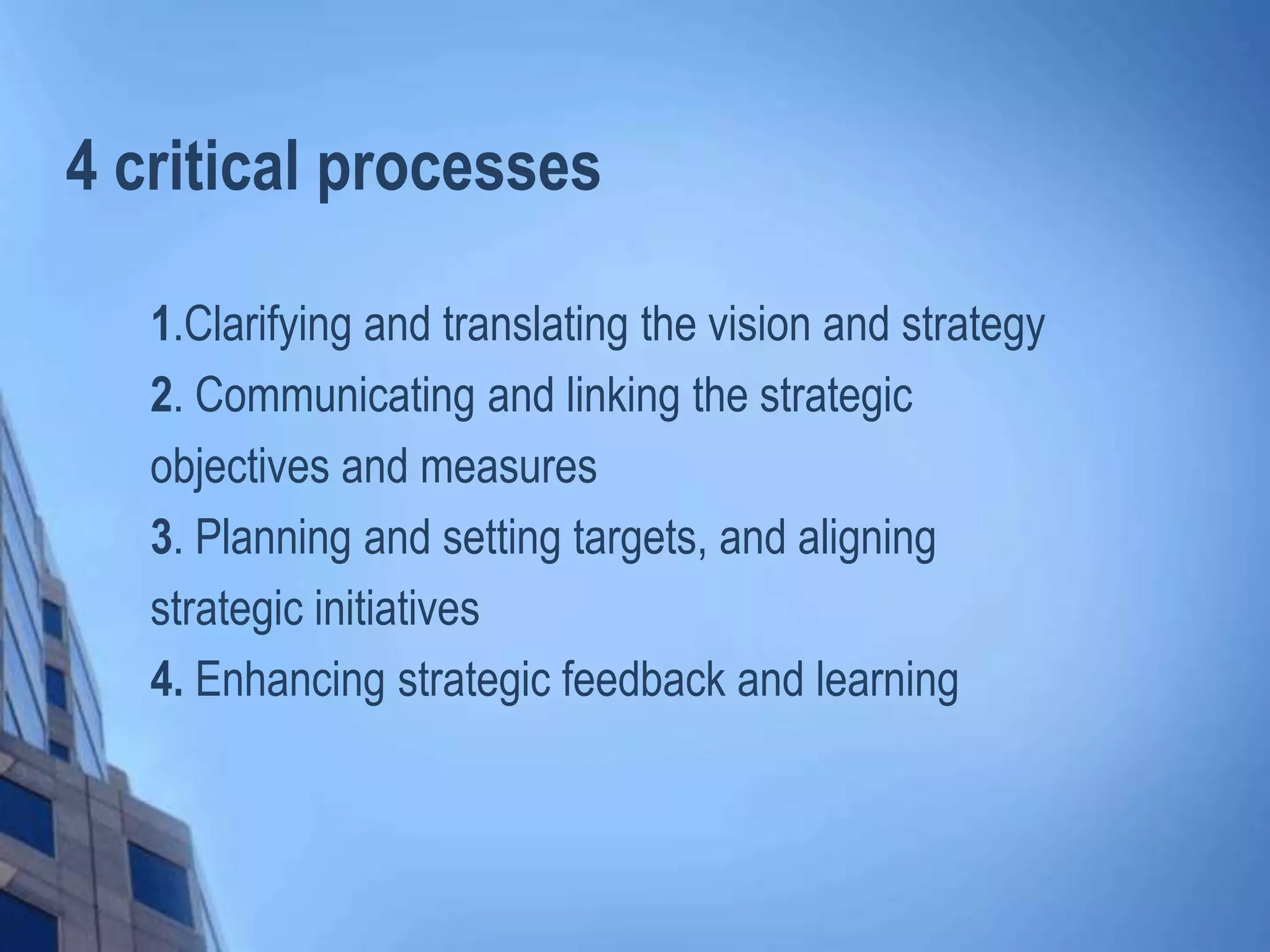 4 critical processes
1.Clarifying and translating the vision and strategy
2. Communicating and linking the strategic
objectives and measures
3. Planning and setting targets, and aligning
strategic initiatives
4. Enhancing strategic feedback and learning
 