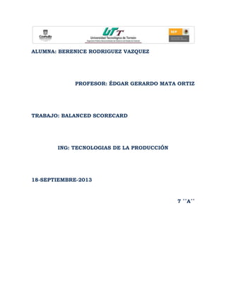 ALUMNA: BERENICE RODRIGUEZ VAZQUEZ
PROFESOR: ÉDGAR GERARDO MATA ORTIZ
TRABAJO: BALANCED SCORECARD
ING: TECNOLOGIAS DE LA PRODUCCIÓN
18-SEPTIEMBRE-2013
7 ´´A´´
 