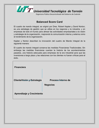 Universidad Tecnológica de Torreón
Organismo Público Descentralizado del Gobierno de Coahuila
Balanced Score Card
El cuadro de mando integral, se originó por Dres. Robert Kaplan y David Norton;
es una estrategia de gestión que se utiliza en los negocios y la industria, y en
empresas de todo el mundo para alinear las actividades empresariales a la visión
y estrategia de la organización, mejorando la comunicación interna y externa como
el rendimiento de la organización.
Kaplan y Norton describen la innovación del cuadro de Mando Integral de la
siguiente manera:
El cuadro de mando integral conserva las medidas Financieras Tradicionales. Sin
embargo las medidas financieras cuentan la historia de los acontecimientos
pasados, una historia adecuada para empresas de la era industrial para que las
inversiones a largo plazo y las relaciones con los clientes no fueran críticas para el
éxito.
Financiera
ClienteVisión y Estrategia Proceso Interno de
Negocios
Aprendizaje y Crecimiento
 