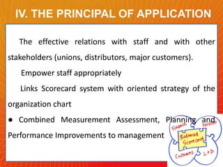 IV. THE PRINCIPAL OF APPLICATION
The effective relations with staff and with other
stakeholders (unions, distributors, major customers).
Empower staff appropriately
Links Scorecard system with oriented strategy of the
organization chart
● Combined Measurement Assessment, Planning and

Performance Improvements to management

 