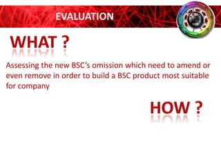 EVALUATION

Assessing the new BSC’s omission which need to amend or
even remove in order to build a BSC product most suitable
for company

 