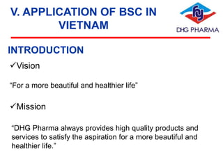 V. APPLICATION OF BSC IN
VIETNAM
INTRODUCTION
Vision
“For a more beautiful and healthier life”

Mission
“DHG Pharma always provides high quality products and
services to satisfy the aspiration for a more beautiful and
healthier life.”

 