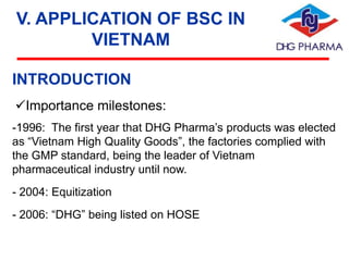 V. APPLICATION OF BSC IN
VIETNAM
INTRODUCTION
Importance milestones:
-1996: The first year that DHG Pharma’s products was elected
as “Vietnam High Quality Goods”, the factories complied with
the GMP standard, being the leader of Vietnam
pharmaceutical industry until now.
- 2004: Equitization
- 2006: “DHG” being listed on HOSE

 