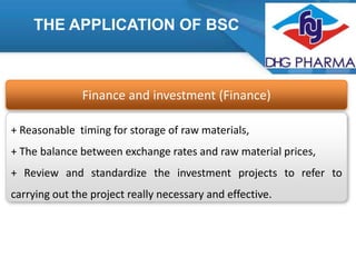 THE APPLICATION OF BSC

Finance and investment (Finance)
+ Reasonable timing for storage of raw materials,
+ The balance between exchange rates and raw material prices,
+ Review and standardize the investment projects to refer to
carrying out the project really necessary and effective.

 