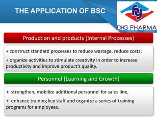 THE APPLICATION OF BSC

Production and products (Internal Processes)
+ construct standard processes to reduce wastage, reduce costs;

+ organize activities to stimulate creativity in order to increase
productivity and improve product’s quality.

Personnel (Learning and Growth)
+ strengthen, mobilize additional personnel for sales line,
+ enhance training key staff and organize a series of training
programs for employees.

 