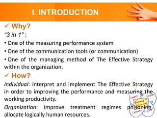 I. INTRODUCTION
 Why?
“3 in 1” :
• One of the measuring performance system
• One of the communication tools (or communication)
• One of the managing method of The Effective Strategy
within the organization.

 How?
Individual: interpret and implement The Effective Strategy
in order to improving the performance and measuring the
working productivity.
Organization: improve treatment regimes poisoning,
allocate logically human resources.

 
