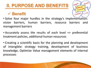 II. PURPOSE AND BENEFITS
 Benefit
• Solve four major hurdles in the strategy's implementation:
vision barriers, human barriers, resource barriers and
management barriers

• Accurately assess the results of each level => preferential
treatment policies, additional human resources
• Creating a scientific basis for the planning and development
of intangible: strategy training, development of business
knowledge, Optimize Value management elements of internal
processes

 