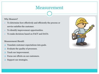 Measurement
Why Measure?
 To determine how effectively and efficiently the process or
service satisfies the customer.
 To identify improvement opportunities.
 To make decisions based on FACT and DATA
Measurement Should:
 Translate customer expectations into goals.
 Evaluate the quality of processes.
 Track our improvement.
 Focus our efforts on our customers.
 Support our strategies.
 