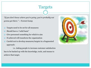 Targets
“If you don’t know where you’re going, you’re probably not
gonna get there.” -- Forrest Gump
 Targets need to be set for all measures
 Should have a “solid basis”
 Give personnel something for which to aim
 If achieved will transform the organization
 Careful not to develop measures/targets in a fragmented
approach:
i.e. Asking people to increase customer satisfaction
has to be backed up with the knowledge, tools, and means to
achieve that target.
 