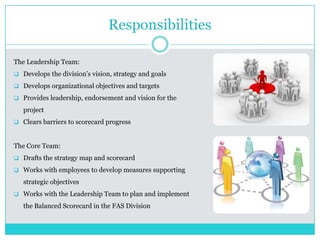 Responsibilities
The Leadership Team:
 Develops the division’s vision, strategy and goals
 Develops organizational objectives and targets
 Provides leadership, endorsement and vision for the
project
 Clears barriers to scorecard progress
The Core Team:
 Drafts the strategy map and scorecard
 Works with employees to develop measures supporting
strategic objectives
 Works with the Leadership Team to plan and implement
the Balanced Scorecard in the FAS Division
 