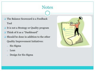 Notes
 The Balance Scorecard is a Feedback
Tool
 It is not a Strategy or Quality program
 Think of it as a “Dashboard”
 Should be done in addition to the other
Quality Improvement Initiatives:
o Six-Sigma
o Lean
o Design for Six-Sigma
 