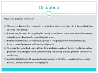 Definition
What is the Balanced Scorecard?
 The scorecard emerged in response to organizations’ gap between short-term financial activities
and long-term strategy.
 It is not a replacement for budgeting but merely a complement in the sense allows businesses to
set performance benchmarks in non-financial areas.
 Performance standards are specifically applied to four perspectives: customer relations,
finance, internal processes and learning and growth.
 To ensure that both short-term and long-term goals are correlated, the scorecard relies on four
processes: translating the vision, communicating and linking, business planning and feedback
and learning.
 provides stakeholders with a comprehensive measure of how the organization is progressing
towards the achievement of its strategic goals.
 