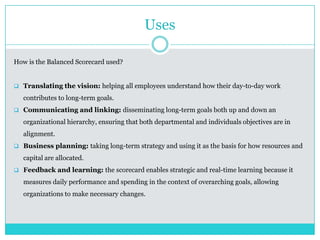 Uses
How is the Balanced Scorecard used?
 Translating the vision: helping all employees understand how their day-to-day work
contributes to long-term goals.
 Communicating and linking: disseminating long-term goals both up and down an
organizational hierarchy, ensuring that both departmental and individuals objectives are in
alignment.
 Business planning: taking long-term strategy and using it as the basis for how resources and
capital are allocated.
 Feedback and learning: the scorecard enables strategic and real-time learning because it
measures daily performance and spending in the context of overarching goals, allowing
organizations to make necessary changes.
 