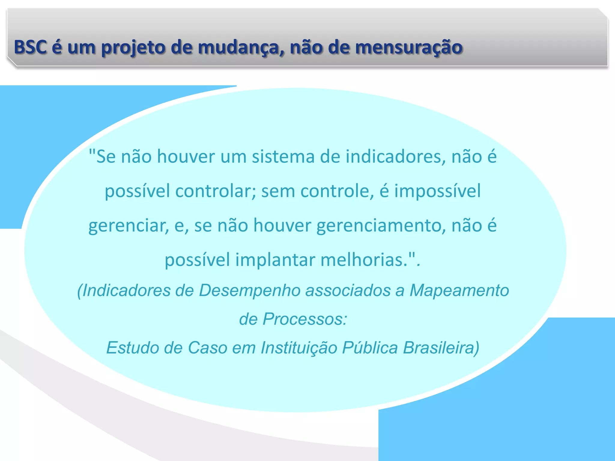 BSC é um projeto de mudança, não de mensuração
"Se não houver um sistema de indicadores, não é
possível controlar; sem controle, é impossível
gerenciar, e, se não houver gerenciamento, não é
possível implantar melhorias.".
(Indicadores de Desempenho associados a Mapeamento
de Processos:
Estudo de Caso em Instituição Pública Brasileira)
 