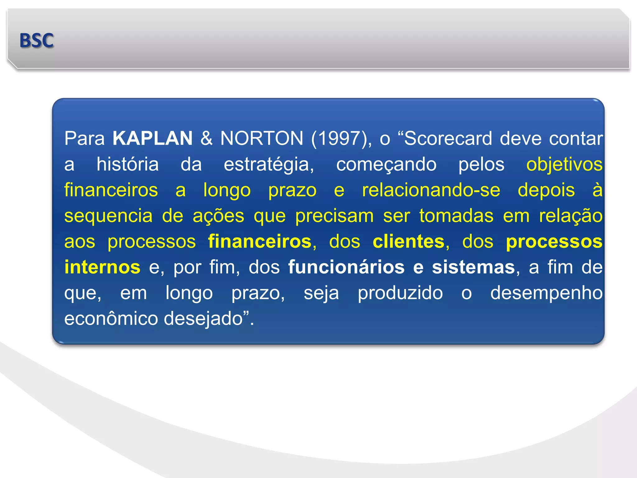 BSC
Para KAPLAN & NORTON (1997), o “Scorecard deve contar
a história da estratégia, começando pelos objetivos
financeiros a longo prazo e relacionando-se depois à
sequencia de ações que precisam ser tomadas em relação
aos processos financeiros, dos clientes, dos processos
internos e, por fim, dos funcionários e sistemas, a fim de
que, em longo prazo, seja produzido o desempenho
econômico desejado”.
 