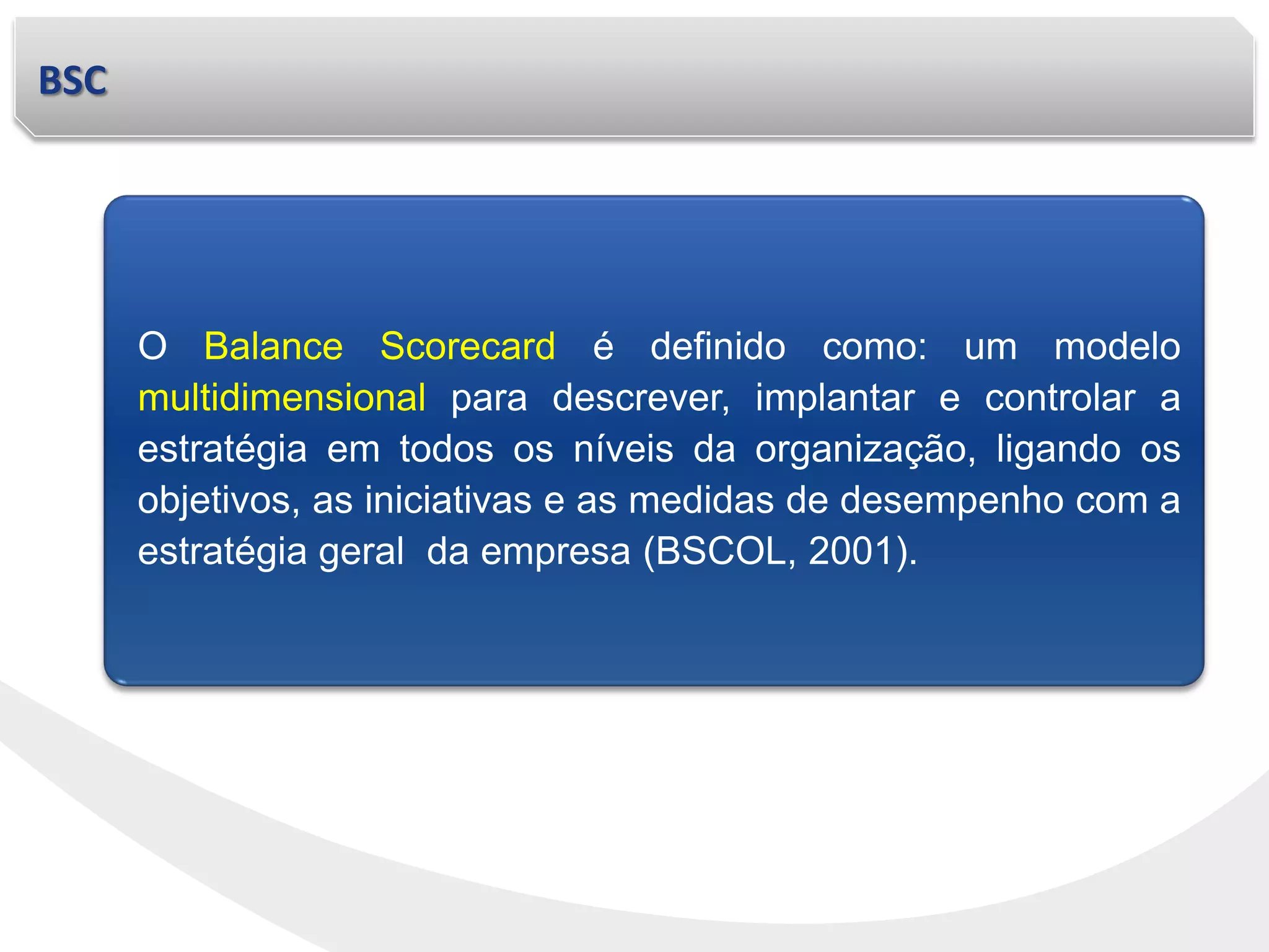 BSC
O Balance Scorecard é definido como: um modelo
multidimensional para descrever, implantar e controlar a
estratégia em todos os níveis da organização, ligando os
objetivos, as iniciativas e as medidas de desempenho com a
estratégia geral da empresa (BSCOL, 2001).
 