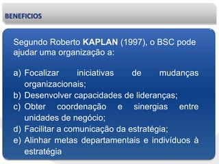 BENEFICIOS
Segundo Roberto KAPLAN (1997), o BSC pode
ajudar uma organização a:
a) Focalizar iniciativas de mudanças
organizacionais;
b) Desenvolver capacidades de lideranças;
c) Obter coordenação e sinergias entre
unidades de negócio;
d) Facilitar a comunicação da estratégia;
e) Alinhar metas departamentais e indivíduos à
estratégia
 