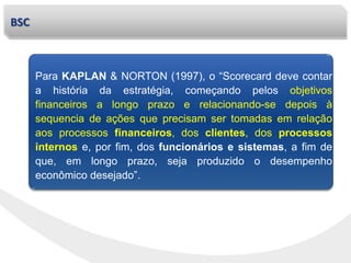 BSC
Para KAPLAN & NORTON (1997), o “Scorecard deve contar
a história da estratégia, começando pelos objetivos
financeiros a longo prazo e relacionando-se depois à
sequencia de ações que precisam ser tomadas em relação
aos processos financeiros, dos clientes, dos processos
internos e, por fim, dos funcionários e sistemas, a fim de
que, em longo prazo, seja produzido o desempenho
econômico desejado”.
 