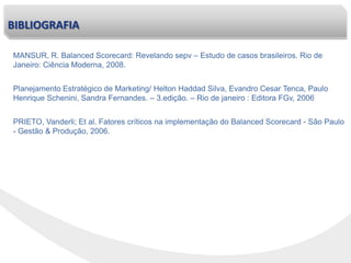 PRIETO, Vanderli; Et al. Fatores críticos na implementação do Balanced Scorecard - São Paulo
- Gestão & Produção, 2006.
Planejamento Estratégico de Marketing/ Helton Haddad Silva, Evandro Cesar Tenca, Paulo
Henrique Schenini, Sandra Fernandes. – 3.edição. – Rio de janeiro : Editora FGv, 2006
MANSUR, R. Balanced Scorecard: Revelando sepv – Estudo de casos brasileiros. Rio de
Janeiro: Ciência Moderna, 2008.
BIBLIOGRAFIA
 
