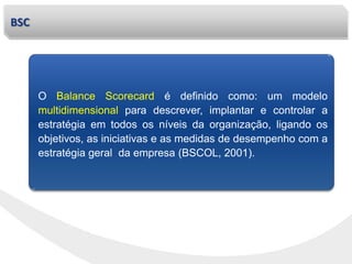 BSC
O Balance Scorecard é definido como: um modelo
multidimensional para descrever, implantar e controlar a
estratégia em todos os níveis da organização, ligando os
objetivos, as iniciativas e as medidas de desempenho com a
estratégia geral da empresa (BSCOL, 2001).
 