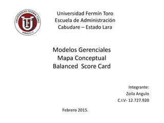 Universidad Fermín Toro
Escuela de Administración
Cabudare – Estado Lara
Modelos Gerenciales
Mapa Conceptual
Balanced Score Card
Febrero 2015.
Integrante:
Zoila Angulo
C.I.V- 12.727.920
 