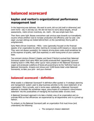 balanced scorecard
kaplan and norton's organizational performance
management tool
In the beginning was darkness. We went to work, did our job (well or otherwise) and
went home - day in and day out. We did not have to worry about targets, annual
assessments, metric-driven incentives, etc. Aahh… life was simple back then.
Then there came light. Bosses everywhere cast envious eyes towards our transatlantic
cousins whose ambition was to increase production and efficiency year-by-year. Like
eager younger siblings we trailed behind them on the (sometimes) thorny path to
enlightenment.
Early Metric-Driven Incentives - MDIs - were (generally) focused on the financial
aspects of an organization by either claiming to increase profit margins or reduce costs.
They were not always successful, for instance driving down costs could sometimes be
at the expense of quality, staff (lost expertise) or even losing some of your customer
base.
Two eminent doctors (Robert S Kaplan and David P Norton) evolved their Balanced
Scorecard system from early MDIs and jointly produced their (apparently) ground-
breaking book in 1996. Many other 'gurus' have jumped on the Balanced Scorecard
wagon and produced a plethora of books all purporting to be the ‘Definitive' book on
Balanced Scorecards. Amazon.com shows over 4,000 books listed under Balanced
Scorecards, so take your pick - and your chances!
balanced scorecard - definition
What exactly is a Balanced Scorecard? A definition often quoted is: 'A strategic planning
and management system used to align business activities to the vision statement of an
organization'. More cynically, and in some cases realistically, a Balanced Scorecard
attempts to translate the sometimes vague, pious hopes of a company's vision/mission
statement into the practicalities of managing the business better at every level.
A Balanced Scorecard approach is to take a holistic view of an organization and co-
ordinate MDIs so that efficiencies are experienced by all departments and in a joined-up
fashion.
To embark on the Balanced Scorecard path an organization first must know (and
understand) the following:
 The company's mission statement
 