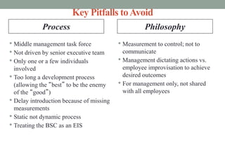 Key Pitfalls toAvoid
• Middle management task force
• Not driven by senior executive team
• Only one or a few individuals
involved
• Too long a development process
(allowing the “best” to be the enemy
of the “good”)
• Delay introduction because of missing
measurements
• Static not dynamic process
• Treating the BSC as an EIS
• Measurement to control; not to
communicate
• Management dictating actions vs.
employee improvisation to achieve
desired outcomes
• For management only, not shared
with all employees
Process Philosophy
 