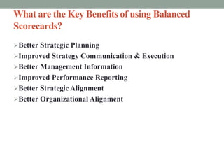What are the Key Benefits of using Balanced
Scorecards?
Better Strategic Planning
Improved Strategy Communication & Execution
Better Management Information
Improved Performance Reporting
Better Strategic Alignment
Better Organizational Alignment
 