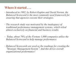 Where it started . . .
• Introduced in 1992, by Robert Kaplan and David Norton, the
Balanced Scorecard is the most commonly used framework for
ensuring that agencies execute their strategies.
• The research study was motivated by the inadequacy of
traditional performance management systems, which relied
almost exclusively on financial and business results.
• Today, about 70% of the Fortune 1,000 companies utilize the
Balanced Scorecard to help manage performance.
• Balanced Scorecards are used as the roadmap for creating the
“Strategic Management System”. And this drives overall
organizational performance!
 