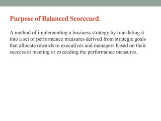 Purpose of Balanced Scorecard:
A method of implementing a business strategy by translating it
into a set of performance measures derived from strategic goals
that allocate rewards to executives and managers based on their
success at meeting or exceeding the performance measures.
 