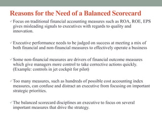 Reasons for the Need of a Balanced Scorecard
Focus on traditional financial accounting measures such as ROA, ROE, EPS
gives misleading signals to executives with regards to quality and
innovation.
Executive performance needs to be judged on success at meeting a mix of
both financial and non-financial measures to effectively operate a business
Some non-financial measures are drivers of financial outcome measures
which give managers more control to take corrective actions quickly.
(Example: controls in jet cockpit for pilot)
Too many measures, such as hundreds of possible cost accounting index
measures, can confuse and distract an executive from focusing on important
strategic priorities.
The balanced scorecard disciplines an executive to focus on several
important measures that drive the strategy.
 