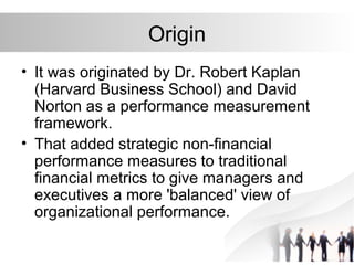 Origin
• It was originated by Dr. Robert Kaplan
(Harvard Business School) and David
Norton as a performance measurement
framework.
• That added strategic non-financial
performance measures to traditional
financial metrics to give managers and
executives a more 'balanced' view of
organizational performance.
 