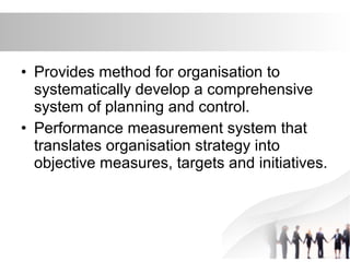 • Provides method for organisation to
systematically develop a comprehensive
system of planning and control.
• Performance measurement system that
translates organisation strategy into
objective measures, targets and initiatives.
 